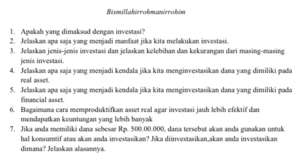 Bismillahirrohmanirrohim 1. Apakah yang dimaksud dengan investasi? 2. Jelaskan apa saja yang menjadi manfaat jika kita melakukan investasi. 3. Jelaskan jenis-jenis investasi dan jelaskan