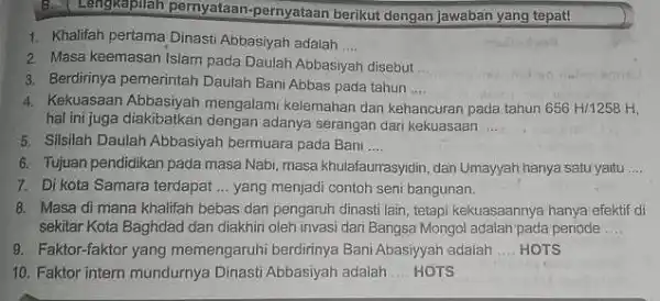 B.Lengkapilah pernyataan -pernyataan berikut dengan jawaban yang tepat! 1. Khalifah pertama Dinasti Abbasiyah adalah __ 2. Masa keemasan Islam pada Daulah Abbasiyah disebut __