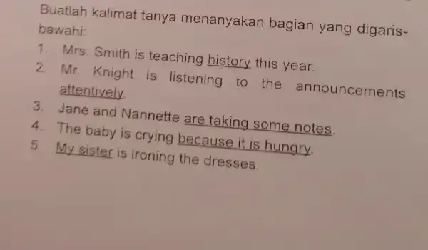 Buatlah kalimat tanya menanyakan bagian yang digaris- bawahi: 1. Mrs. Smith is teaching history this year. 2. Mr. Knight is listening to the announcements