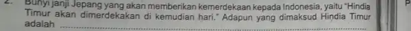 Bunyi janji Jepang yang akan memberikan kemerdekaan kepada Indonesia, yaitu "Hindia Timur akan dimerdekakan di kemudian hari." Adapun yang dimaksud Hindia Timur adalah __