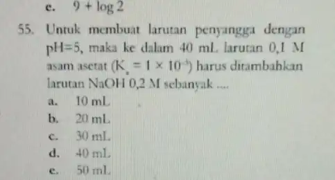 c. 9+log2 55.Untuk membuat larutan penyangga dengan pH=5, maka ke dalam 40 mL larutan 0,1 asam asetat (K_(s)=1times 10^-5) harus ditambahkan larutan NaOH 0,2