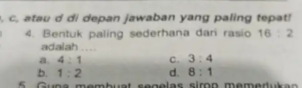 c, atau d di depan jawaban yang paling tepat! 4. Bentuk ederhana dari rasio 16:2 adalah __ a. 4:1 c. 3:4 b. 1:2 d.