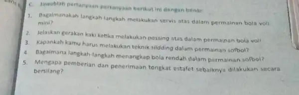 C. Iawablah pertanyaan pertanyaan berikut ini dengan benar. 1. Bagaimanakah langkah langkah melakukan servis atas dalam permainan bola voll mini? 2. Jelaskan gerakan kaki