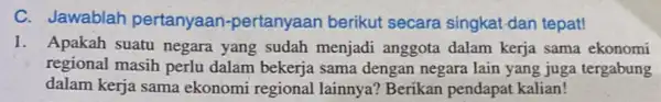 C. Jawablah pertanyaan -pertanyaan berikut secara singkat-dan tepat! 1. Apakah suatu negara yang sudah menjadi anggota dalam kerja sama ekonomi regional masih perlu dalam