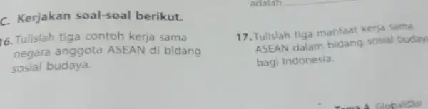 c Kerjakan soal-soal berikut. 16 Tulislah tiga contoh kerja sama negara anggota ASEAN di bidang sosial budaya. 17 .Tulislah tiga manfaat kerja sama ASEAN