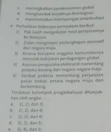 c. meningkatkan perekonomian global d.disintegrasi e. meminimalkan ketimpangan antarbudaya 4. Perhatikan beberapa pernyataan berikut! 1) Pak Galih mengekspor hasil pertaniannya ke Malaysia. 2) Zidan