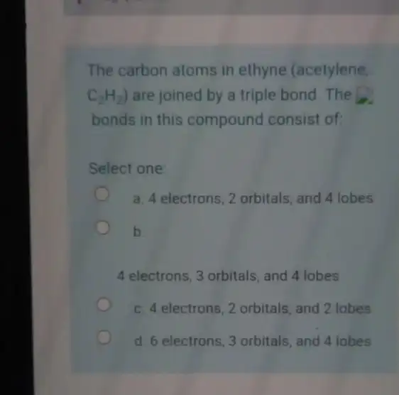 The carbon atoms in ethyne (acetylene, C_(2)H_(2)) are joined by a triple bond. The bonds in this compound consist of: Select one: a. 4