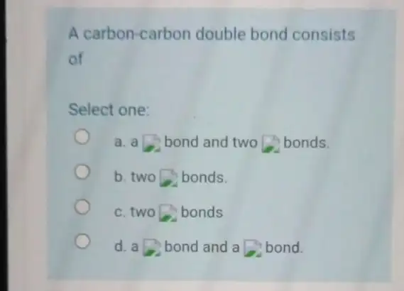 A carbon-carbon double bond consists of Select one: a. a bond and two bonds. b. two bonds. c. two bonds d. a bond and