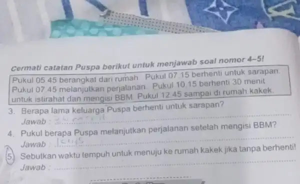 Cermati catatan Puspa berikut untuk menjawab soal nomor 4-5 Pukul 05.45 dari rumah. Pukul 0715 berhenti untuk sarapan. Pukul 07.45 melanjutkan perjalanan. Pukul 10.15