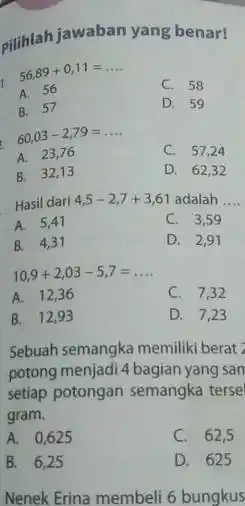 cilihlah jawaban yang benar! 56,89+0,11= __ A. 56 C. 58 B. 57 D. 59 60,03-2,79= __ C. 57,24 A. 23,76 B. 32,13 D. 62,32