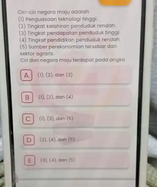 Ciri-ciri negara maju adalah (1) Penguasaan teknologi tinggi. (2) Tingkat kelahiran penduduk rendah. (3) Tingkat pendapatan penduduk tinggi. (4) Tingkat pendidikan penduduk rendah. (5)