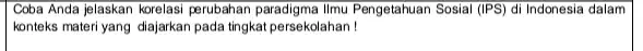 Coba Anda jelaskan korelasi perubahan paradigma Ilmu Pengetahuan Sosial (IPS) di Indonesia dalam konteks materi yang diajarkan pada tingkat persekolahan!