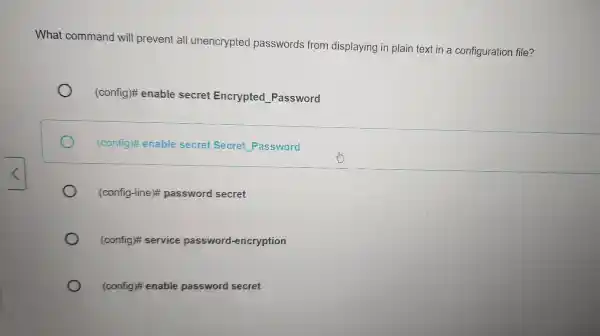 What command will prevent all unencrypted passwords from displaying in plain text in a configuration file? (config)# enable secret Encrypted Password (config)# enable secret