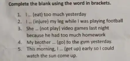 Complete the blank using the word in brackets. 1. 1.(eat) too much yesterday 2. 1... (injure) my leg while I was playing football 3.