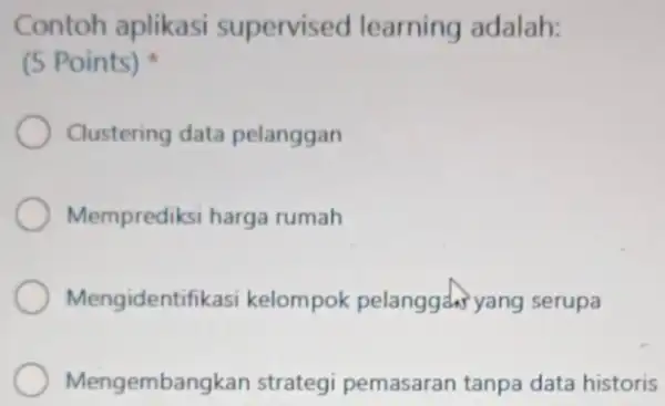 Contoh aplikasi supervised learning adalah: (5 Points) Clustering data pelanggan Memprediksi harga rumah Mengidentifi kasi kelompok pelanggah yang serupa Mengemban akan strategi pemasaran tanpa