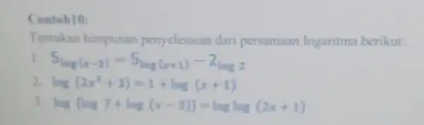 Contoh10: Tentukan himpunan penyelesaian dari persamaan logaritma berikut: 5_(log(x-2))=5log(x+1)-2log2 log(2x^2+3)=1+log(x+1) log(log7+log(x-3))=loglog(2x+1)