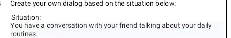 Create your own dialog based on the situation below: Situation: You have a conversation with your friend talking about your daily routines.