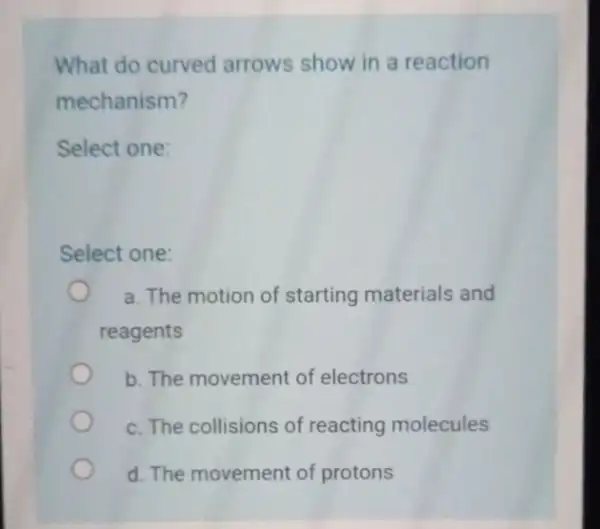 What do curved arrows show in a reaction mechanism? Select one: Select one: a. The motion of starting materials and reagents b. The movement