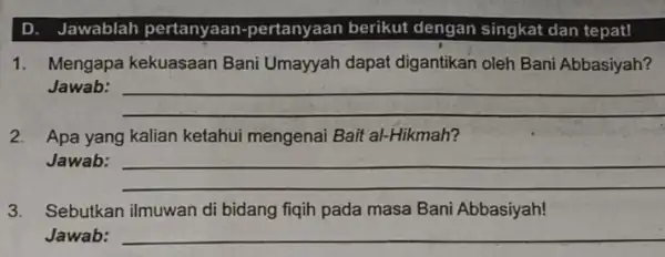 D. Jawablah pertanyaan -pertanyaan berikut dengan singkat dan tepat! 1. Mengapa kekuasaan Bani Umayyah dapat digantikan oleh Bani Abbasiyah? Jawab: __ 2. Apa yang