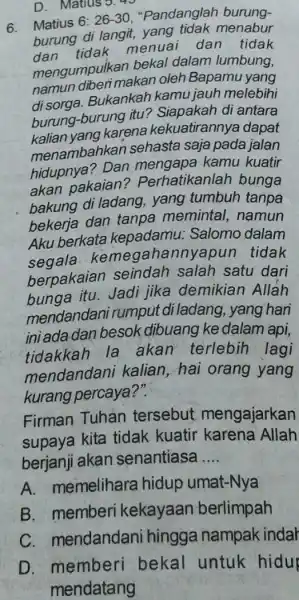 D. Matius 5.45 6. Matius 6:26-30 "Pandanglah burung- burung di langit,yang tidak menabur tidak menuai dan tidak mengumpulkan bekal dalam lumbung, namun diberi makan