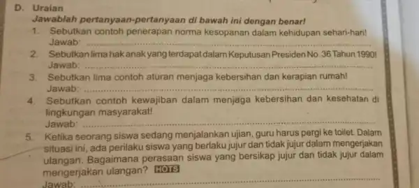 D. Uraian Jawablah pertanyaan -pertanyaan di bawah ini dengan benar! 1. Sebutkan contoh penerapan norma kesopanan dalam kehidupan sehari-hari! Jawab __ 2. Sebutkan lima