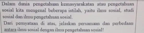 Dalam dunia pengetahuan kemasyarakatan atau pengetahuan sosial kita mengenal beberapa istilah, yaitu ilmu sosial, studi sosial dan ilmu pengetahuan sosial. Dari pernyataan di atas