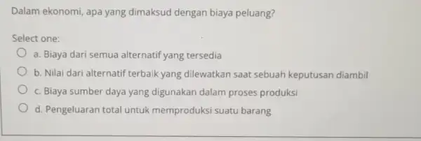 Dalam ekonomi, apa yang dimaksud dengan biaya peluang? Select one: a. Biaya dari semua alternatif yang tersedia b. Nilai dari alternatif terbaik yang dilewatkan