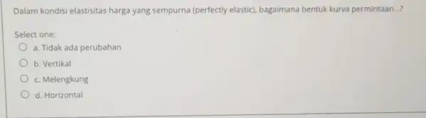 Dalam kondisi elastisitas harga yang sempurna (perfectly elastic), bagaimana bentuk kurva permintaan __ Select one: a. Tidak ada perubahan b. Vertikal c. Melengkung d.