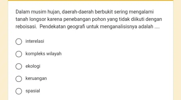 Dalam musim hujan daerah-daerah berbukit sering mengalami tanah longsor karena penebangan pohon yang tidak diikuti dengan reboisasi. Pendekatan geografi untuk menganalisisnya adalah __ interelasi