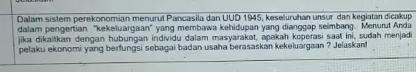 Dalam sistem perekonomian menurut Pancasila dan UUD 1945, keseluruhan unsur dan kegiatan dicakup dalam pengertian "kekeluargaan" yang membawa kehidupan yang dianggap seimbang. Menurut Anda