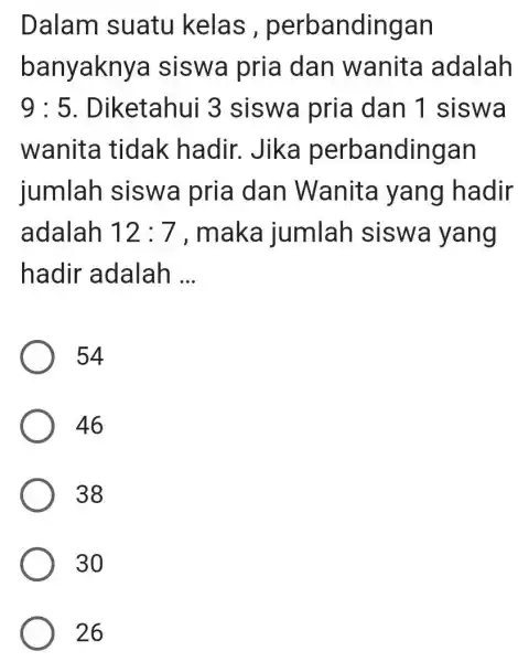 Dalam suatu kelas , perbandingan banyakny a siswa pria dan wanita adalah 9:5 . Diketahui 3 siswa pria dan 1 siswa wanita tidak hadir