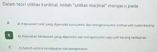 Dalam teori utilitas kardinal istilah "utilitas marjina!"mengacu pada A a) Kepuasan total yang diperoleh konsumen dari mengkonsumsi semua unit suatu barang B b) Kepuasan