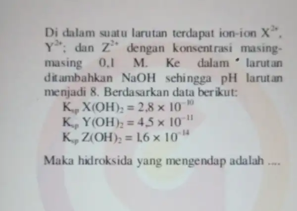 Di dalam suatu larutan terdapat ion-ion X^2+ Y^2+ dan Z^2+ dengan konsentras masing- masing 0,1 m. Ke dalam - larutan ditambahkan NaOH sehingga pH