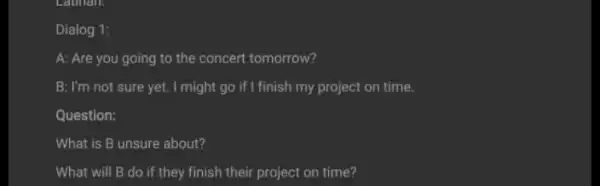 Dialog 1: A: Are you going to the concert tomorrow? B: I'm not sure yet. I might go if I finish my project on