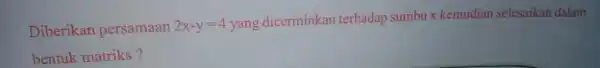 Diberikan persamaan 2x-y=4 yang dicerminkan terhadap sumbux kemudian selesaikan dalam bentuk matriks?