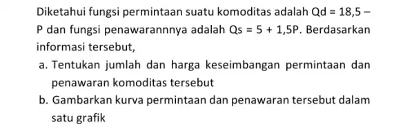 Diketahui fungsi permintaan suatu komoditas adalah Qd=18,5- P dan fungsi penawarannnya adalah Qs=5+1,5P Berdasarkan informasi tersebut, a. Tentukan jumlah dan harga keseimbangan permintaan dan