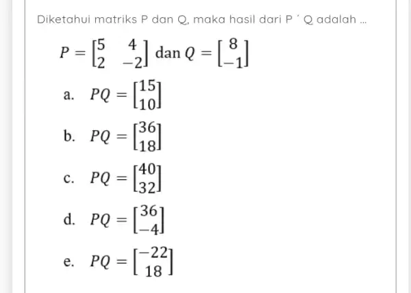 Diketahui matriks P dan Q, maka hasil dari P'Q adalah P=[} 5&4 2&-2 ] a. PQ=[} 15 10 ] b. PQ=[} 36 18 ]