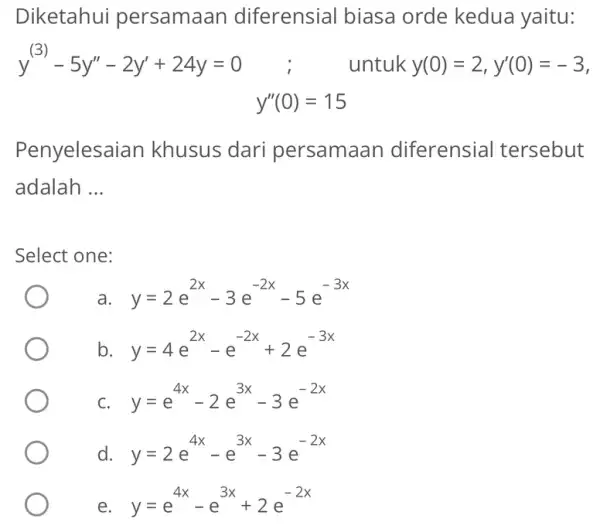 Diketahui persamaan diferensial biasa orde kedua yaitu: y^(3)-5y''-2y'+24y=0 untuk y(0)=2,y'(0)=-3 y''(0)=15 Penyelesaia in khusus dari persamaan diferensial tersebut adalah __ Select one: a. y=2e^2x-3e^-2x-5e^-3x