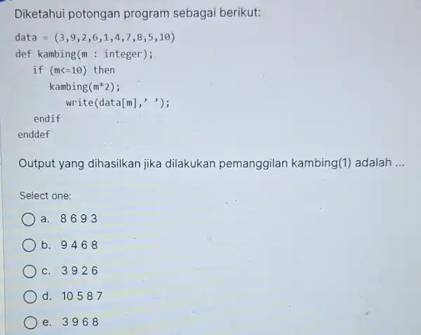 Diketahui potongan program sebagai berikut: data = (3 , 9,2,6,1 , 4,7,8,5 ,10) def kambing(m : integer); if (mk=10) then kambing(m*2); write(data[m],'); endif enddef