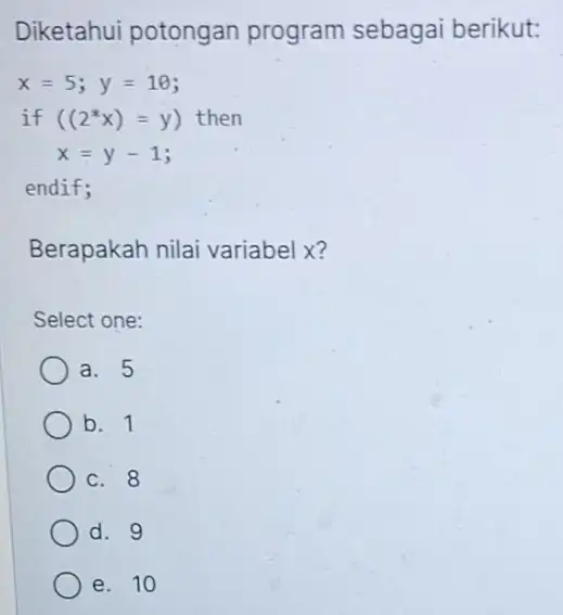 Diketahui potongan program sebagai berikut: x=5;y=10 if ((2^ast x)=y ) then x=y-1 endif; Berapakah nilai variabel x? Select one: a. 5 b. 1 c.