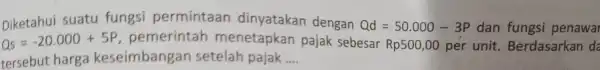 Diketahui suatu fungsi permintaan dinyatakan dengan Qd=50.000-3P dan fungsi penawa Qs=-20.000+5P pemerintah menetapkan pajak sebesar Rp500,00 per unit . Berdasarkan da tersebut harga keseimbang