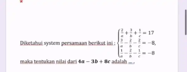 Diketahui system persamaan berikut ini: ) (2)/(a)+(3)/(b)+(1)/(c)=17 (3)/(a)-(2)/(b)-(2)/(c)=-8 (1)/(a)-(b)/(b)-(1)/(c)=-8 maka tentukan nilai dari 4a-3b+8c adalah __