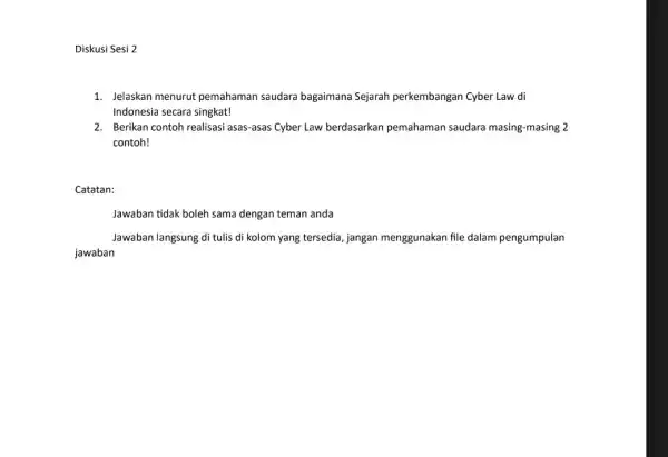 Diskusi Sesi 2 1. Jelaskan menurut pemahaman saudara bagaimana Sejarah perkembangan Cyber Law di Indonesia secara singkat! 2. Berikan contoh realisasi asas-asas Cyber Law