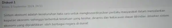 Diskusi.1 Kamis, 5 September 2024.09:51 Sistem ekonomi adalah keseluruhan tata cara untuk mengkooordinasikar perilaku masyarakat dalam menjalankan kegiatan ekonomi sehingga terbentuk kesatuan yang teratur