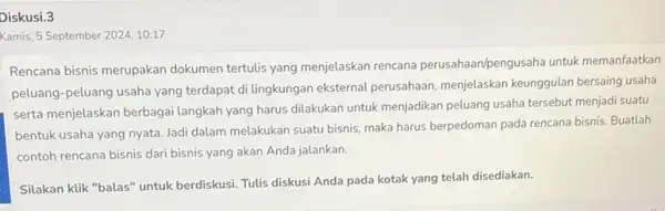 Diskusi.3 Kamis, 5 September 2024,10:17 Rencana bisnis merupakan dokumen tertulis yang menjelaskan rencana perusahaan/pengusaha untuk memanfaatkan peluang-peluang usaha yang terdapat di lingkungan eksternal perusahaan,