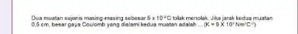 Dua muatan sejanis masing-masing sebesar 5times 10^circ C tolak menolak. Jika jarak kedua muatan 0.5cm besar gaya Coulomb yang dialam kedua muatan adalah __