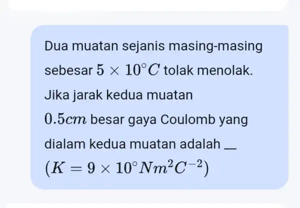 Dua muatan sejanis masing-masing sebesar 5times 10^circ C tolak menolak. Jika jarak kedua muatan 0.5cm besar gaya Coulomb yang dialam kedua muatan adalah __