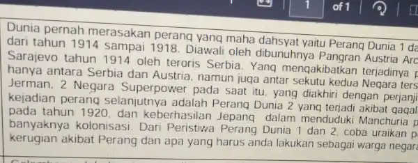 Dunia pernah merasakan perang yang maha dahsyat yaitu Perang Dunia dari tahun 1914 sampai 1918. Diawali oleh dibunuhnya Austria Arc Sarajevo tahun 1914 oleh