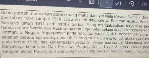 Dunia pernah merasakan perang yang maha dahsyat yaitu Perang Dunia 1 dan dari tahun 1914 Sampai 1918. Diawali oleh dibunuhnya Pangran Austria Archo Sarajevo