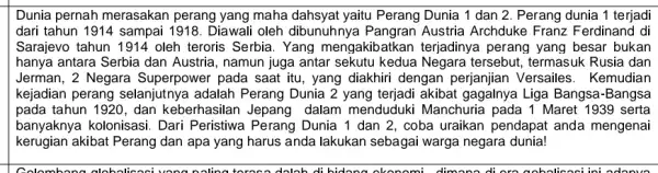 Dunia pernah merasakan perang yang maha yaitu Perang Dunia 1 dan 2. Perang dunia 1 terjadi dari tahun 1914 sampai 1918. Diawali oleh dibunuhnya